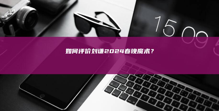 如何评价刘谦2024春晚魔术？